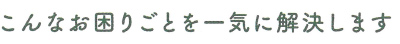 こんなお困りごとを一気に解決します